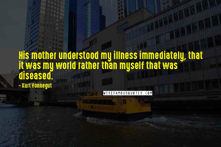 Kurt Vonnegut Quotes: His mother understood my illness immediately, that it was my world rather than myself that was diseased.