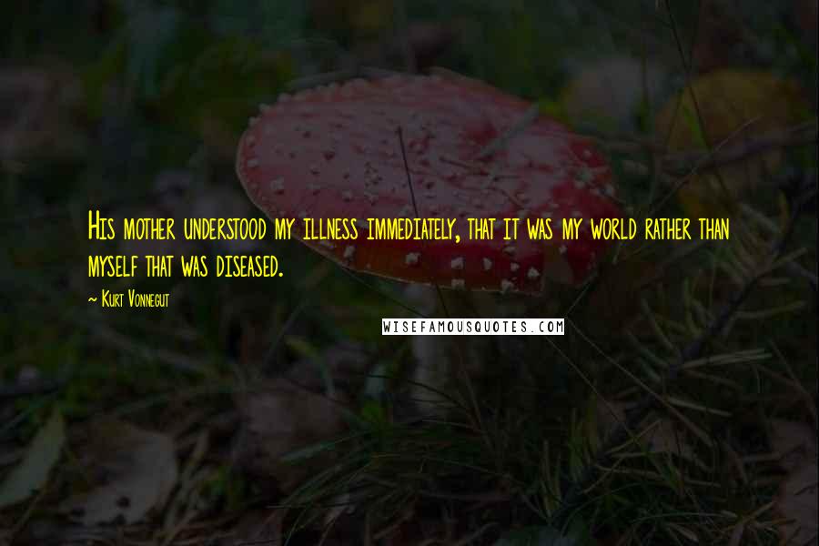 Kurt Vonnegut Quotes: His mother understood my illness immediately, that it was my world rather than myself that was diseased.