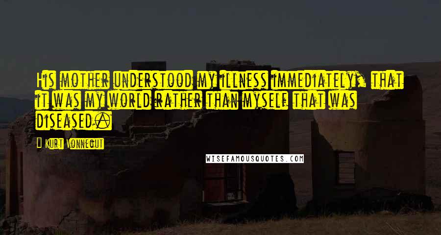 Kurt Vonnegut Quotes: His mother understood my illness immediately, that it was my world rather than myself that was diseased.