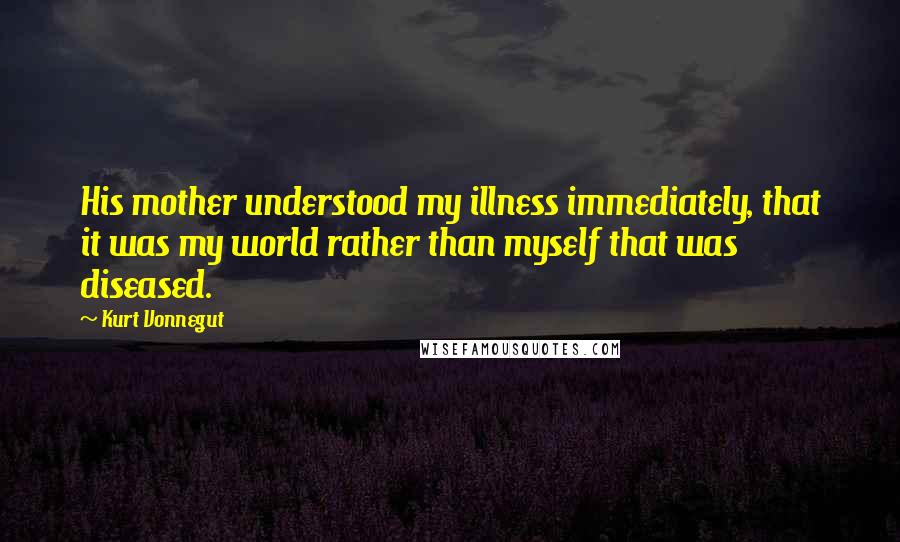 Kurt Vonnegut Quotes: His mother understood my illness immediately, that it was my world rather than myself that was diseased.