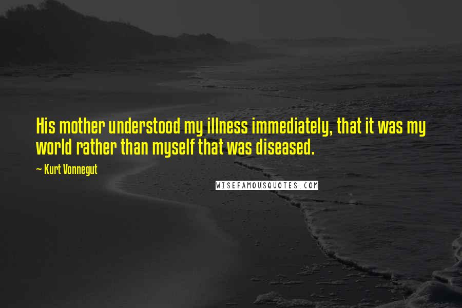 Kurt Vonnegut Quotes: His mother understood my illness immediately, that it was my world rather than myself that was diseased.