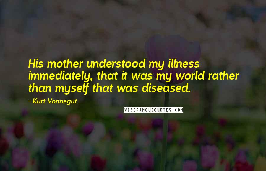 Kurt Vonnegut Quotes: His mother understood my illness immediately, that it was my world rather than myself that was diseased.