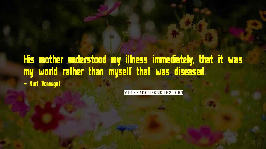 Kurt Vonnegut Quotes: His mother understood my illness immediately, that it was my world rather than myself that was diseased.