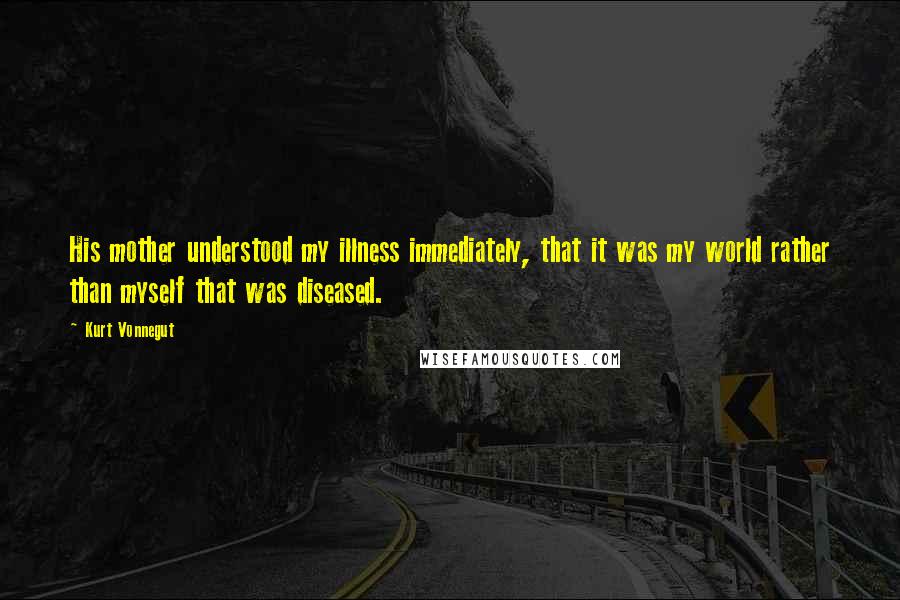 Kurt Vonnegut Quotes: His mother understood my illness immediately, that it was my world rather than myself that was diseased.