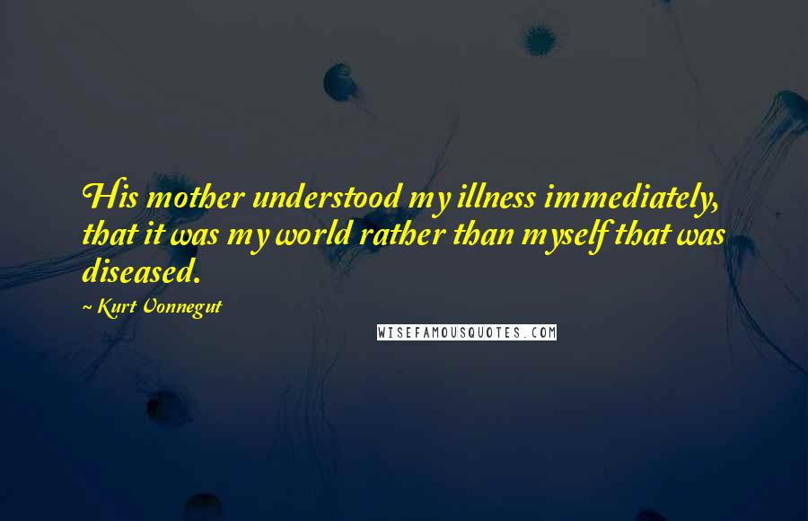 Kurt Vonnegut Quotes: His mother understood my illness immediately, that it was my world rather than myself that was diseased.