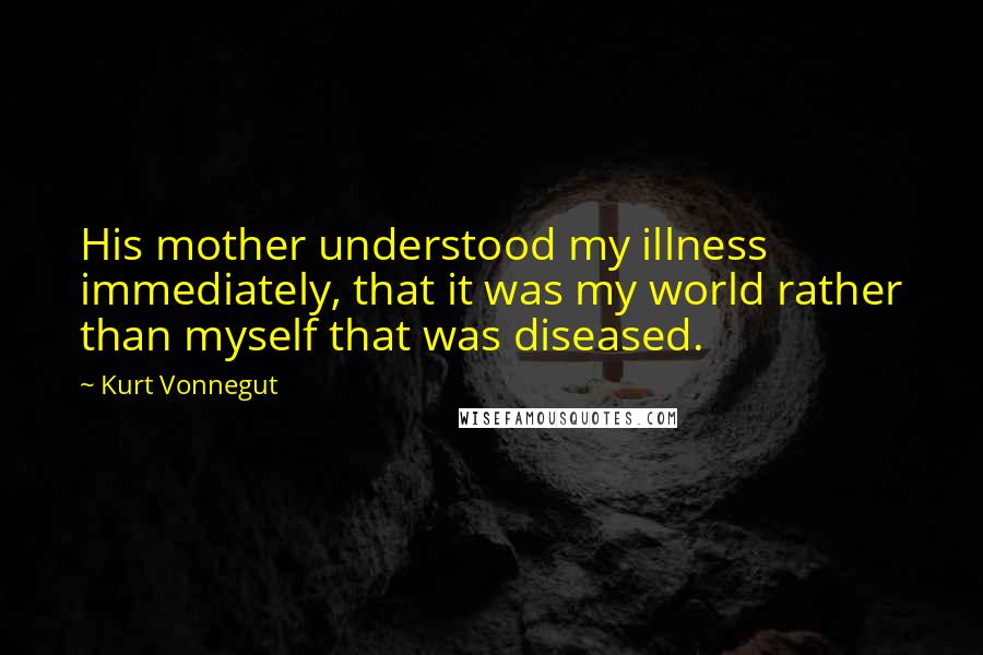 Kurt Vonnegut Quotes: His mother understood my illness immediately, that it was my world rather than myself that was diseased.