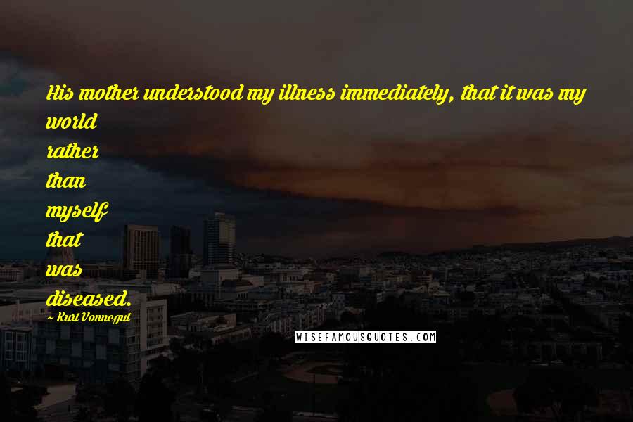 Kurt Vonnegut Quotes: His mother understood my illness immediately, that it was my world rather than myself that was diseased.