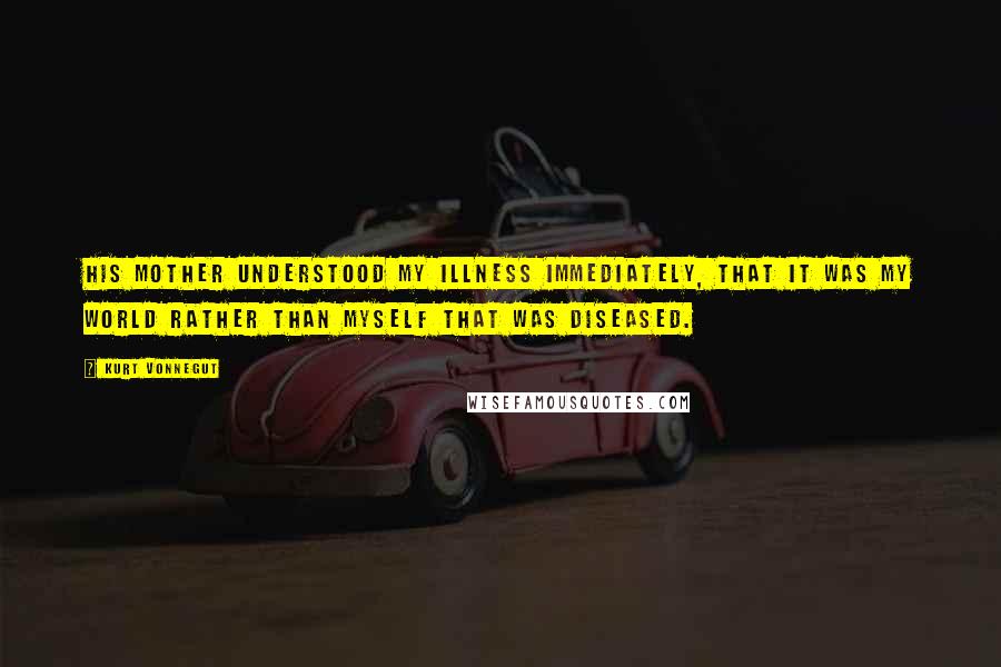 Kurt Vonnegut Quotes: His mother understood my illness immediately, that it was my world rather than myself that was diseased.