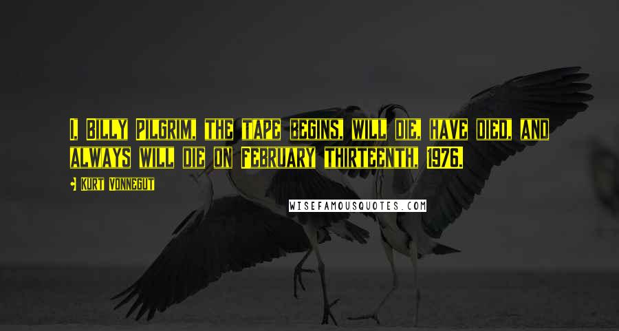 Kurt Vonnegut Quotes: I, Billy Pilgrim, the tape begins, will die, have died, and always will die on February thirteenth, 1976.