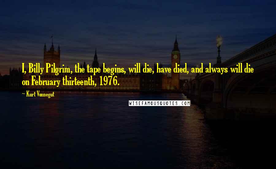Kurt Vonnegut Quotes: I, Billy Pilgrim, the tape begins, will die, have died, and always will die on February thirteenth, 1976.