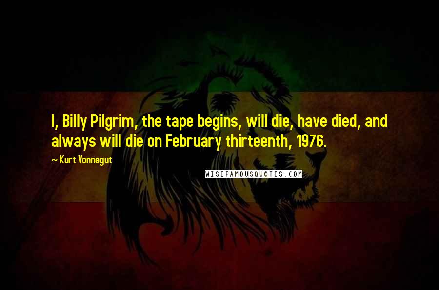 Kurt Vonnegut Quotes: I, Billy Pilgrim, the tape begins, will die, have died, and always will die on February thirteenth, 1976.