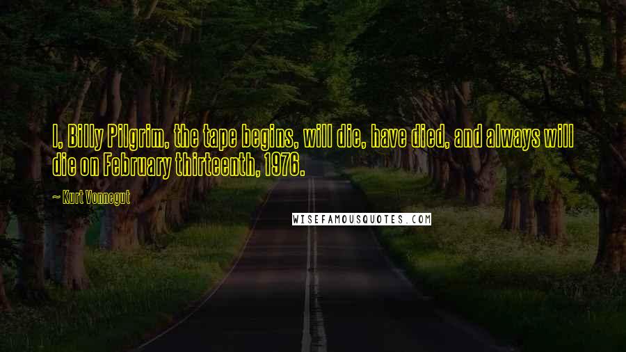 Kurt Vonnegut Quotes: I, Billy Pilgrim, the tape begins, will die, have died, and always will die on February thirteenth, 1976.