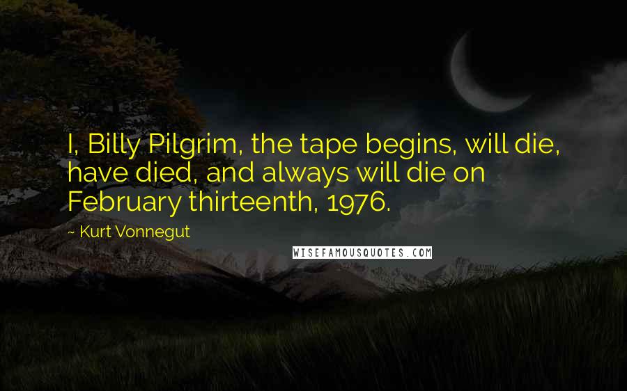 Kurt Vonnegut Quotes: I, Billy Pilgrim, the tape begins, will die, have died, and always will die on February thirteenth, 1976.