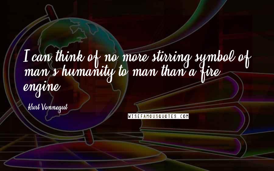 Kurt Vonnegut Quotes: I can think of no more stirring symbol of man's humanity to man than a fire engine.