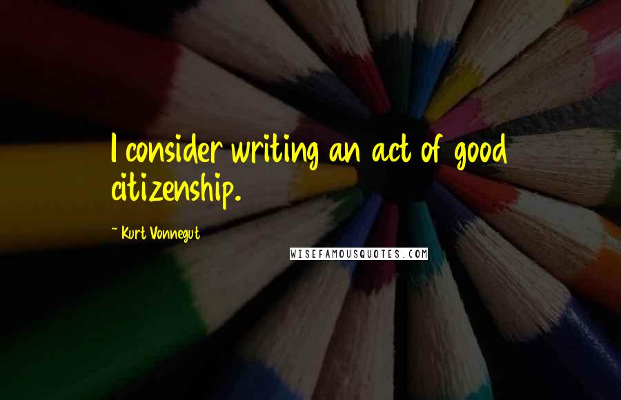 Kurt Vonnegut Quotes: I consider writing an act of good citizenship.