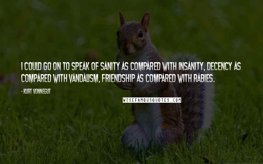 Kurt Vonnegut Quotes: I could go on to speak of sanity as compared with insanity, decency as compared with vandalism, friendship as compared with rabies.