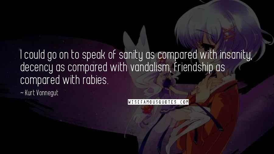 Kurt Vonnegut Quotes: I could go on to speak of sanity as compared with insanity, decency as compared with vandalism, friendship as compared with rabies.