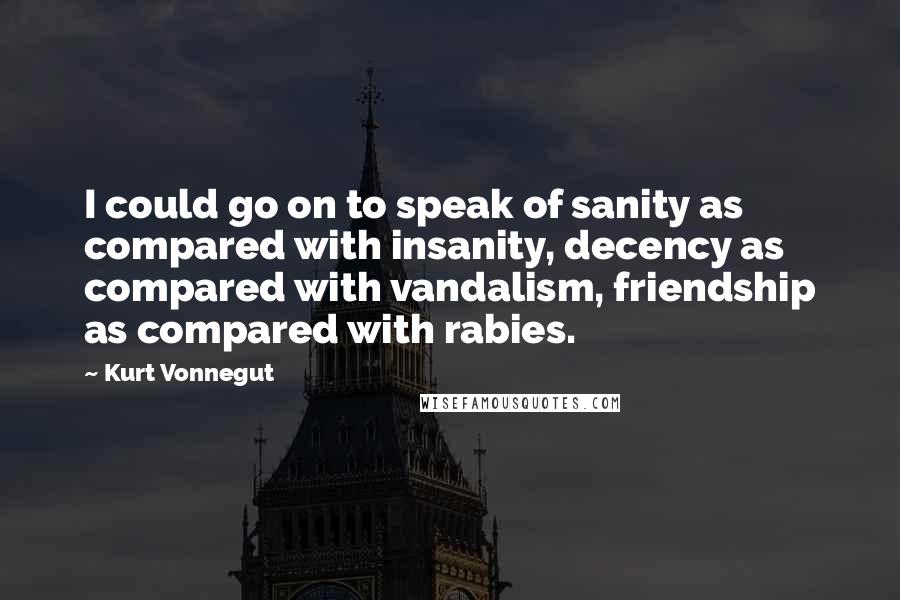 Kurt Vonnegut Quotes: I could go on to speak of sanity as compared with insanity, decency as compared with vandalism, friendship as compared with rabies.