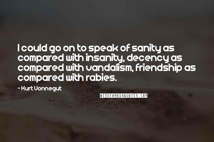 Kurt Vonnegut Quotes: I could go on to speak of sanity as compared with insanity, decency as compared with vandalism, friendship as compared with rabies.