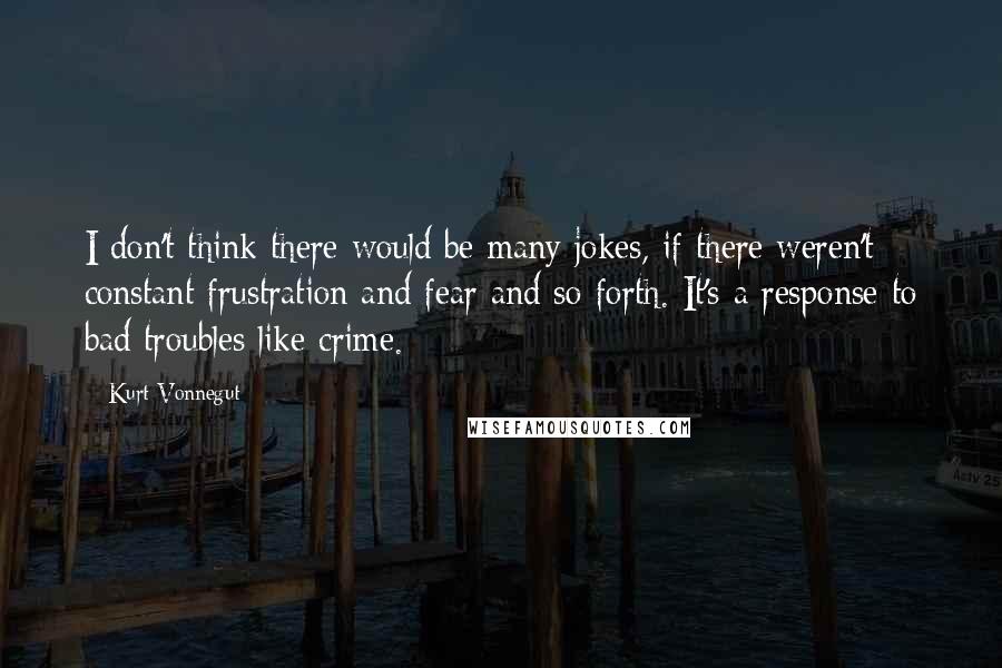 Kurt Vonnegut Quotes: I don't think there would be many jokes, if there weren't constant frustration and fear and so forth. It's a response to bad troubles like crime.