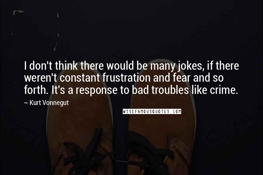 Kurt Vonnegut Quotes: I don't think there would be many jokes, if there weren't constant frustration and fear and so forth. It's a response to bad troubles like crime.