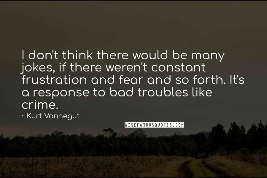 Kurt Vonnegut Quotes: I don't think there would be many jokes, if there weren't constant frustration and fear and so forth. It's a response to bad troubles like crime.