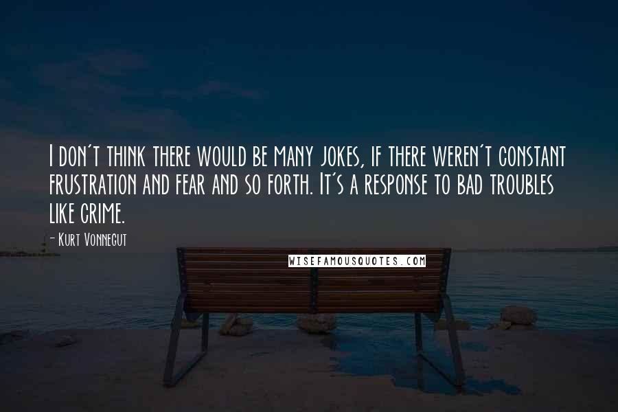 Kurt Vonnegut Quotes: I don't think there would be many jokes, if there weren't constant frustration and fear and so forth. It's a response to bad troubles like crime.