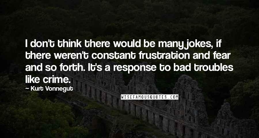 Kurt Vonnegut Quotes: I don't think there would be many jokes, if there weren't constant frustration and fear and so forth. It's a response to bad troubles like crime.