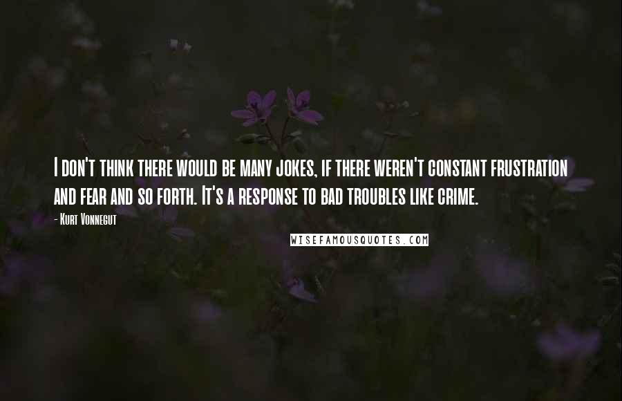 Kurt Vonnegut Quotes: I don't think there would be many jokes, if there weren't constant frustration and fear and so forth. It's a response to bad troubles like crime.