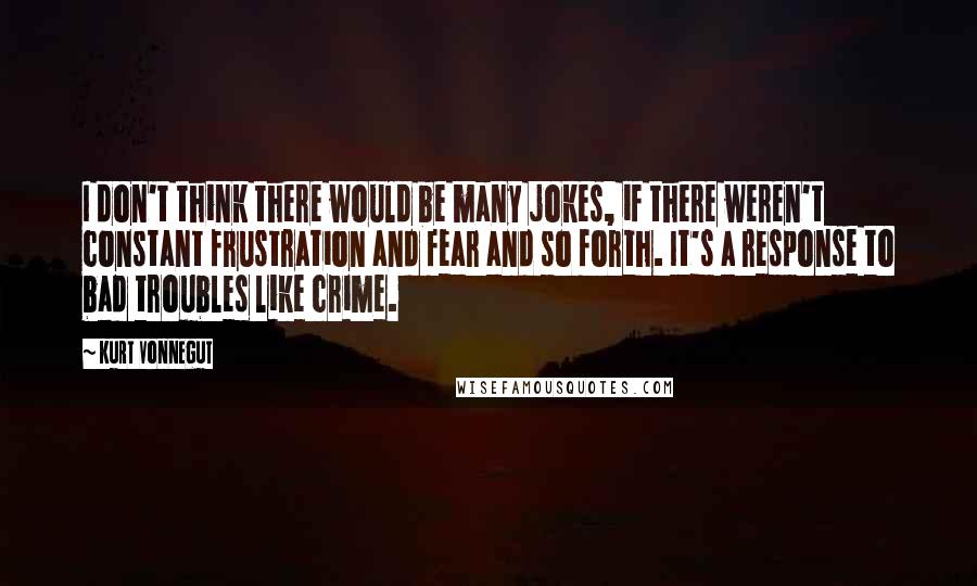 Kurt Vonnegut Quotes: I don't think there would be many jokes, if there weren't constant frustration and fear and so forth. It's a response to bad troubles like crime.