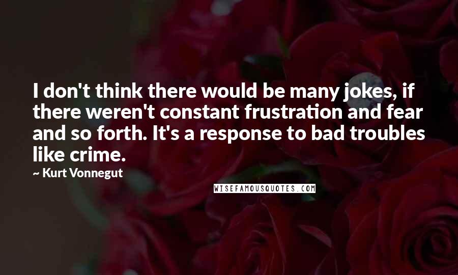 Kurt Vonnegut Quotes: I don't think there would be many jokes, if there weren't constant frustration and fear and so forth. It's a response to bad troubles like crime.
