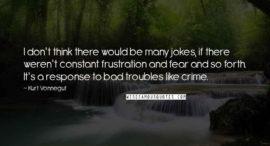 Kurt Vonnegut Quotes: I don't think there would be many jokes, if there weren't constant frustration and fear and so forth. It's a response to bad troubles like crime.