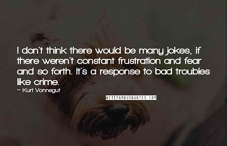 Kurt Vonnegut Quotes: I don't think there would be many jokes, if there weren't constant frustration and fear and so forth. It's a response to bad troubles like crime.