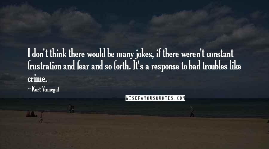 Kurt Vonnegut Quotes: I don't think there would be many jokes, if there weren't constant frustration and fear and so forth. It's a response to bad troubles like crime.