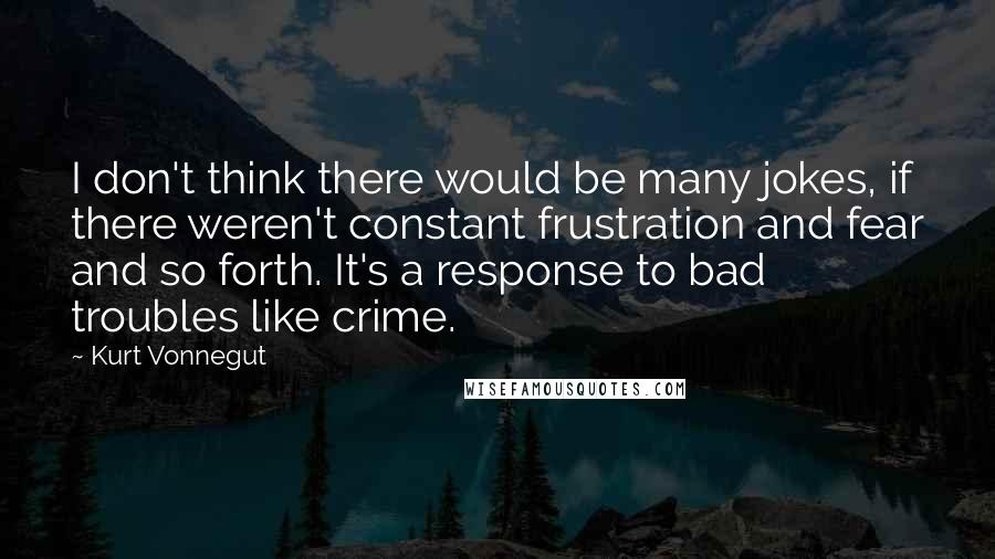 Kurt Vonnegut Quotes: I don't think there would be many jokes, if there weren't constant frustration and fear and so forth. It's a response to bad troubles like crime.