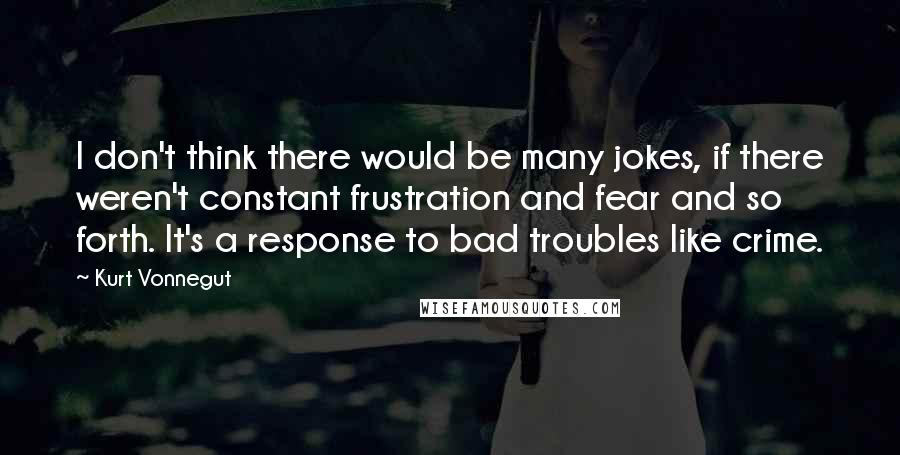 Kurt Vonnegut Quotes: I don't think there would be many jokes, if there weren't constant frustration and fear and so forth. It's a response to bad troubles like crime.