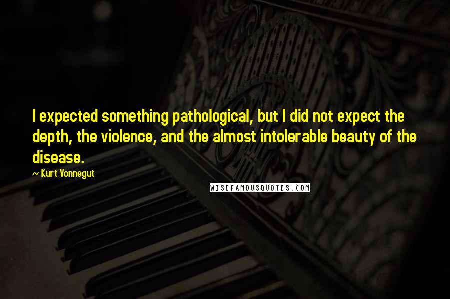 Kurt Vonnegut Quotes: I expected something pathological, but I did not expect the depth, the violence, and the almost intolerable beauty of the disease.