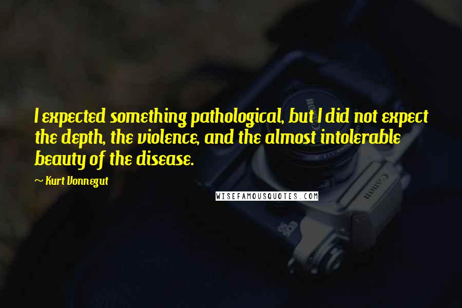 Kurt Vonnegut Quotes: I expected something pathological, but I did not expect the depth, the violence, and the almost intolerable beauty of the disease.