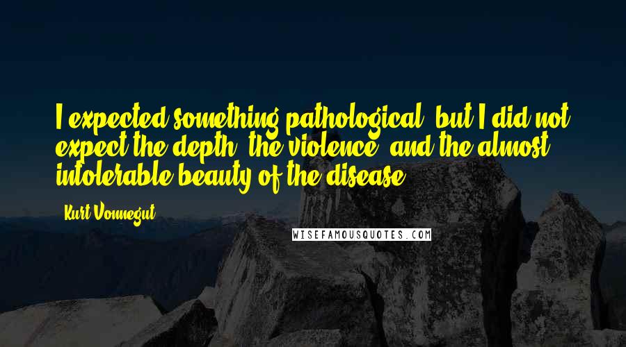 Kurt Vonnegut Quotes: I expected something pathological, but I did not expect the depth, the violence, and the almost intolerable beauty of the disease.