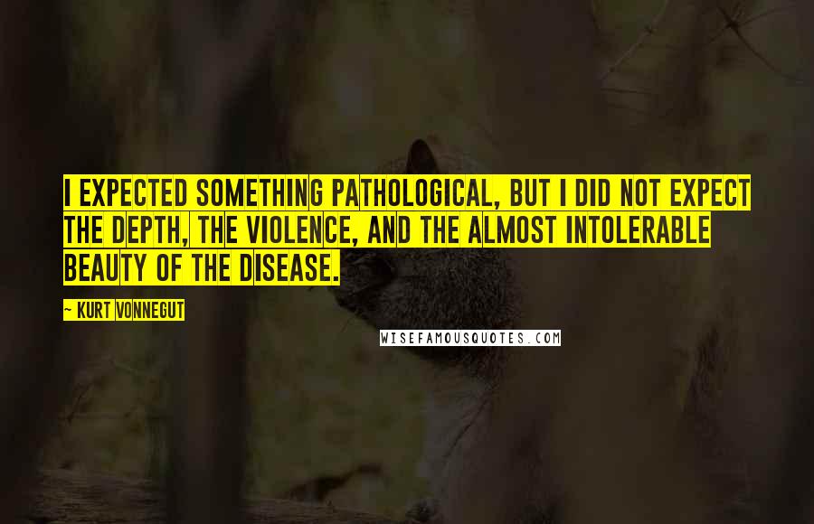 Kurt Vonnegut Quotes: I expected something pathological, but I did not expect the depth, the violence, and the almost intolerable beauty of the disease.