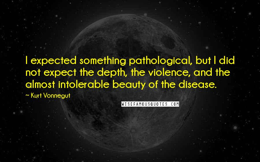 Kurt Vonnegut Quotes: I expected something pathological, but I did not expect the depth, the violence, and the almost intolerable beauty of the disease.