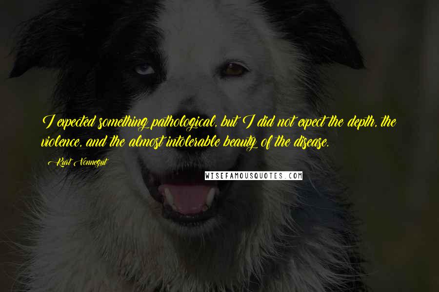 Kurt Vonnegut Quotes: I expected something pathological, but I did not expect the depth, the violence, and the almost intolerable beauty of the disease.