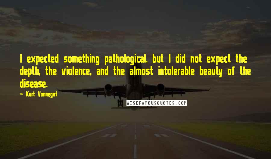 Kurt Vonnegut Quotes: I expected something pathological, but I did not expect the depth, the violence, and the almost intolerable beauty of the disease.