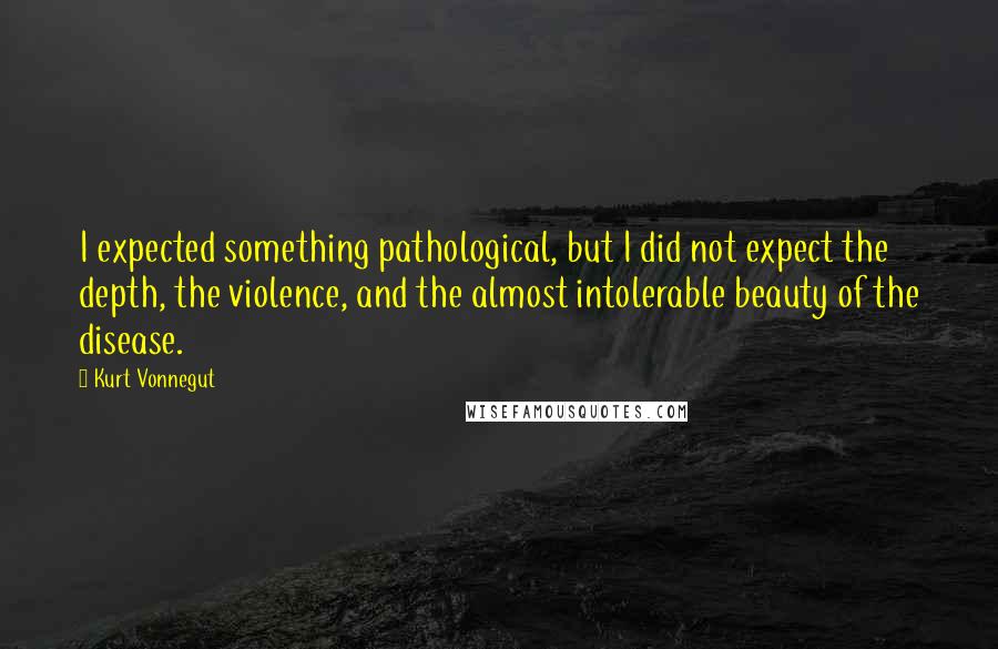 Kurt Vonnegut Quotes: I expected something pathological, but I did not expect the depth, the violence, and the almost intolerable beauty of the disease.