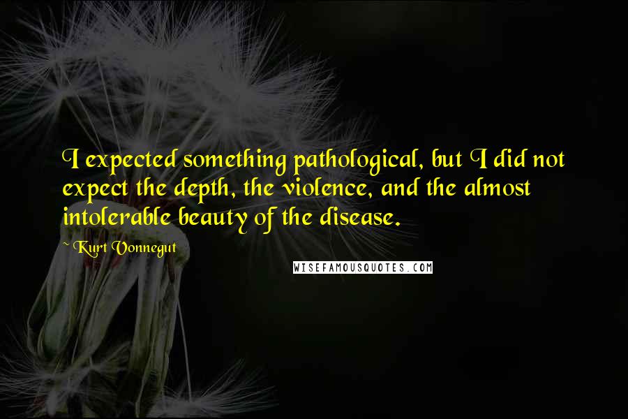 Kurt Vonnegut Quotes: I expected something pathological, but I did not expect the depth, the violence, and the almost intolerable beauty of the disease.