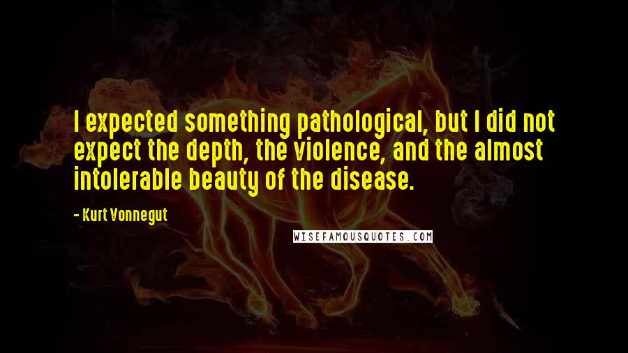 Kurt Vonnegut Quotes: I expected something pathological, but I did not expect the depth, the violence, and the almost intolerable beauty of the disease.