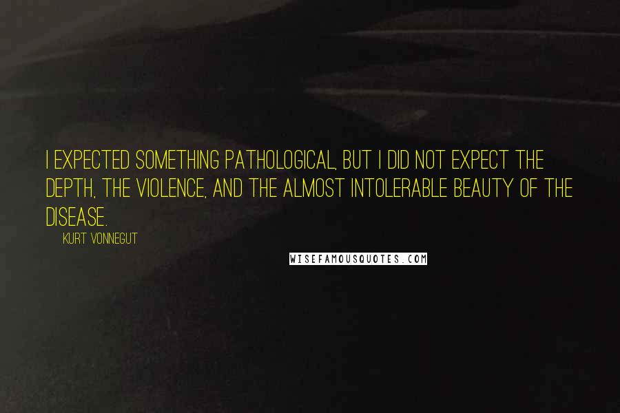 Kurt Vonnegut Quotes: I expected something pathological, but I did not expect the depth, the violence, and the almost intolerable beauty of the disease.