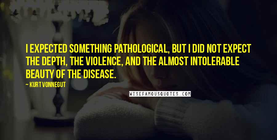 Kurt Vonnegut Quotes: I expected something pathological, but I did not expect the depth, the violence, and the almost intolerable beauty of the disease.