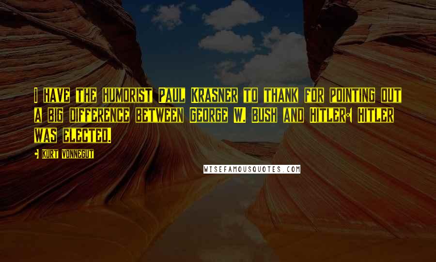 Kurt Vonnegut Quotes: I have the humorist Paul Krasner to thank for pointing out a big difference between George W. Bush and Hitler: Hitler was elected.