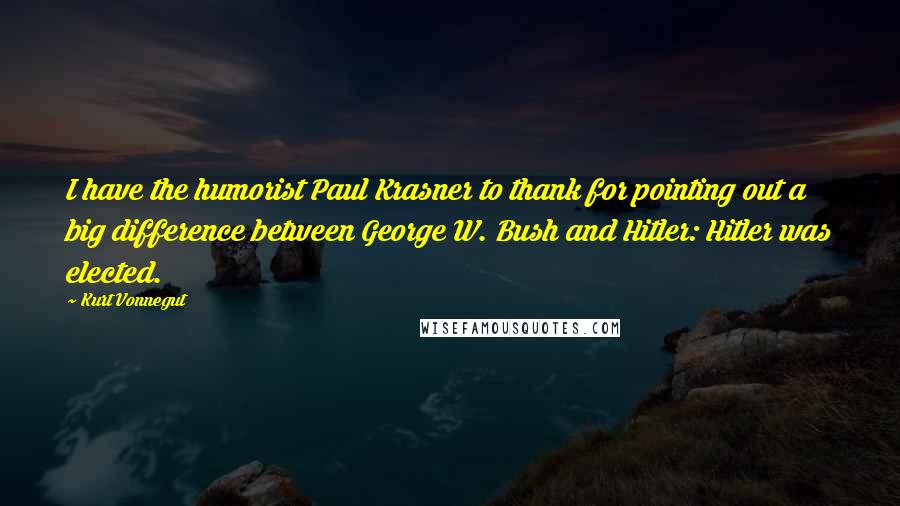 Kurt Vonnegut Quotes: I have the humorist Paul Krasner to thank for pointing out a big difference between George W. Bush and Hitler: Hitler was elected.